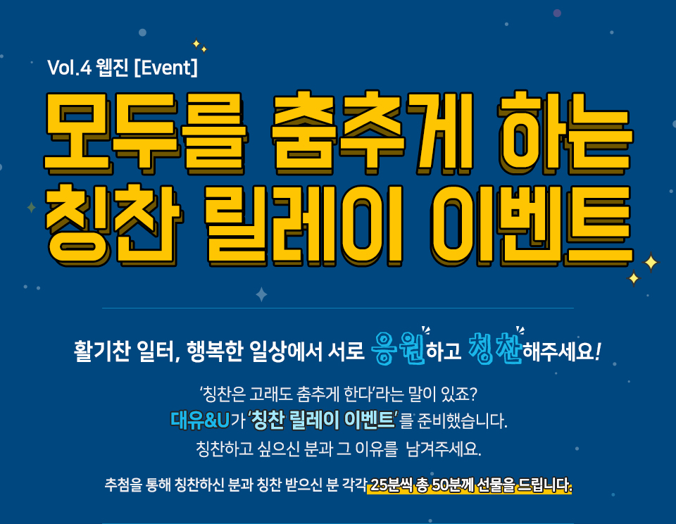 칭찬 릴레이 이벤트, 활기찬 일터, 행복한 일상에서 서로 응원하고 칭찬해주세요!, ‘칭찬은 고래도 춤추게 한다’라는 말이 있죠? 대유&U가 ‘칭찬 릴레이 이벤트’를 준비했습니다. 칭찬하고 싶으신 분과 그 이유를  남겨주세요. 추첨을 통해 칭찬하신 분과 칭찬 받으신 분 각각 25분씩 총 50분께 선물을 드립니다.